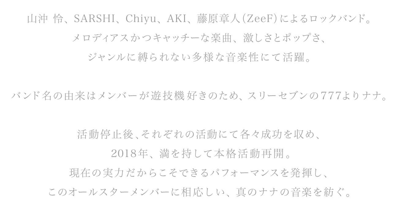 山沖 怜、SARSHI、Chiyu、AKI、藤原章人（ZeeF）によるロックバンド。メロディアスかつキャッチーな楽曲、激しさとポップさ、ジャンルに縛られない多様な音楽性にて活躍。
			バンド名の由来はメンバーが遊技機好きのため、スリーセブンの777よりナナ。
			活動停止後、それぞれの活動にて各々成功を収め、2018年満を持して本格活動再開。現在の実力だからこそできるパフォーマンスを発揮し、このオールスターメンバーに相応しい、真のナナの音楽を紡ぐ。